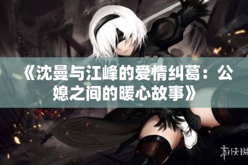 《沈曼与江峰的爱情纠葛：公媳之间的暖心故事》