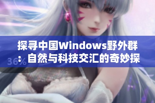 探寻中国Windows野外群：自然与科技交汇的奇妙探索之旅
