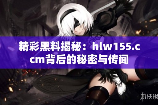 精彩黑料揭秘：hlw155.ccm背后的秘密与传闻