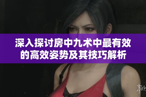 深入探讨房中九术中最有效的高效姿势及其技巧解析