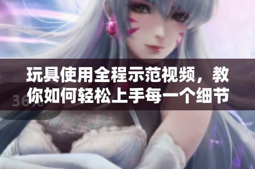 玩具使用全程示范视频，教你如何轻松上手每一个细节