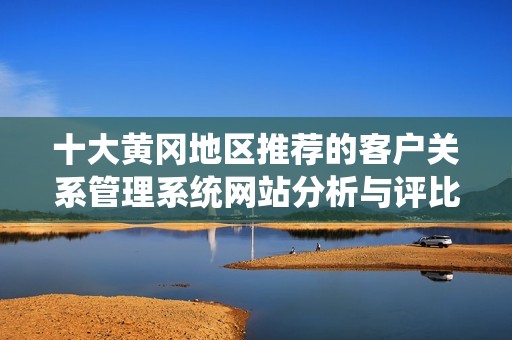十大黄冈地区推荐的客户关系管理系统网站分析与评比