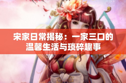 宋家日常揭秘：一家三口的温馨生活与琐碎趣事