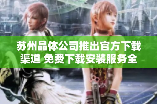 苏州晶体公司推出官方下载渠道 免费下载安装服务全新上线