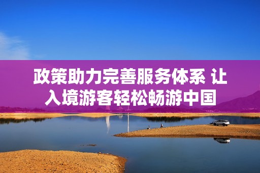 政策助力完善服务体系 让入境游客轻松畅游中国