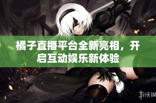 橘子直播平台全新亮相，开启互动娱乐新体验