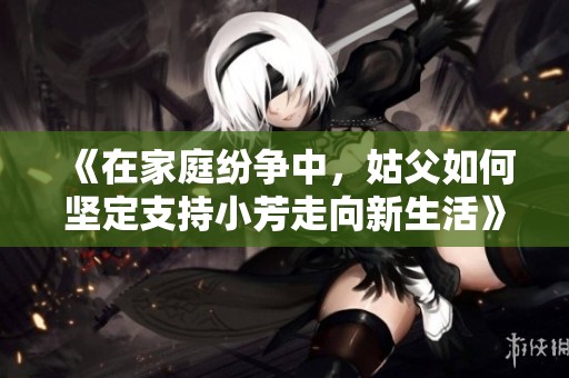 《在家庭纷争中，姑父如何坚定支持小芳走向新生活》