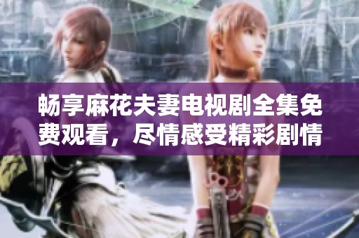 畅享麻花夫妻电视剧全集免费观看，尽情感受精彩剧情与幽默氛围
