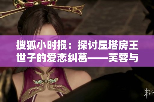搜狐小时报：探讨屋塔房王世子的爱恋纠葛——芙蓉与花容的选择之谜