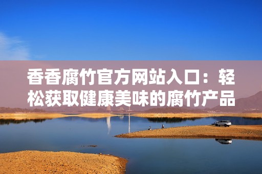 香香腐竹官方网站入口：轻松获取健康美味的腐竹产品信息