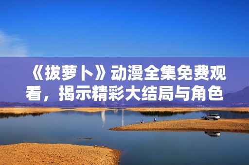 《拔萝卜》动漫全集免费观看，揭示精彩大结局与角色命运！