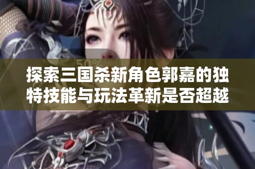 探索三国杀新角色郭嘉的独特技能与玩法革新是否超越经典体验