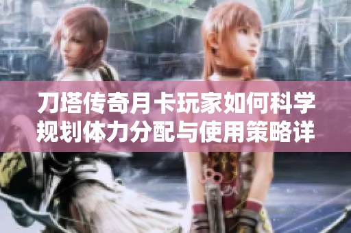 刀塔传奇月卡玩家如何科学规划体力分配与使用策略详解