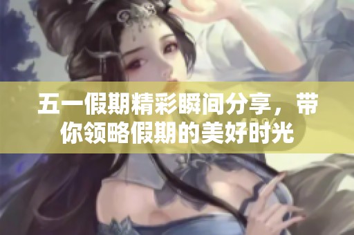 五一假期精彩瞬间分享，带你领略假期的美好时光
