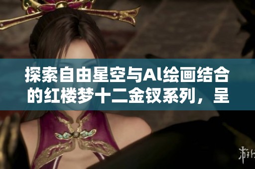 探索自由星空与Al绘画结合的红楼梦十二金钗系列，呈现金陵十二钗的艺术魅力与文化深度
