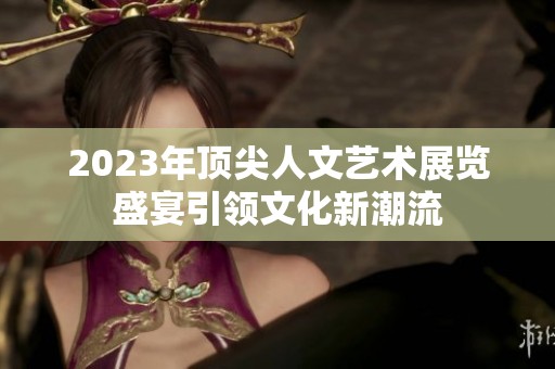 2023年顶尖人文艺术展览盛宴引领文化新潮流