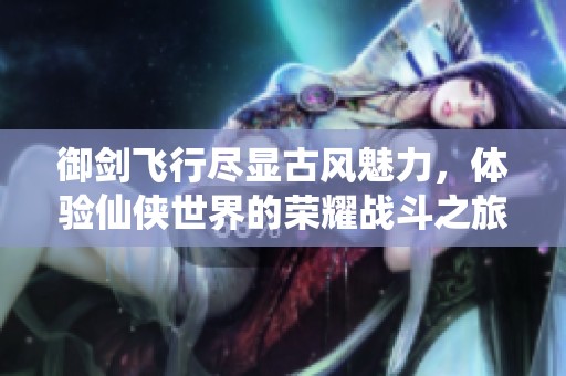 御剑飞行尽显古风魅力，体验仙侠世界的荣耀战斗之旅