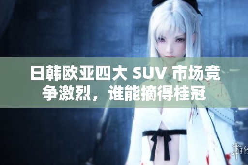 日韩欧亚四大 SUV 市场竞争激烈，谁能摘得桂冠