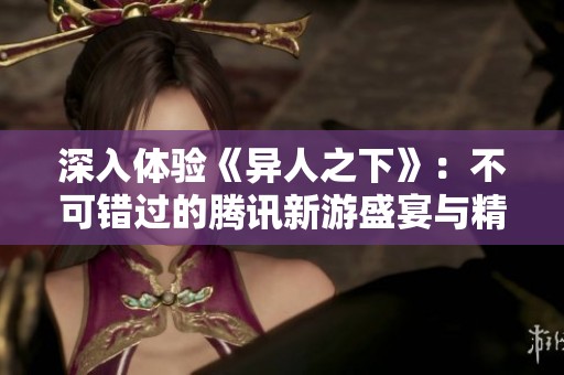 深入体验《异人之下》：不可错过的腾讯新游盛宴与精彩探险
