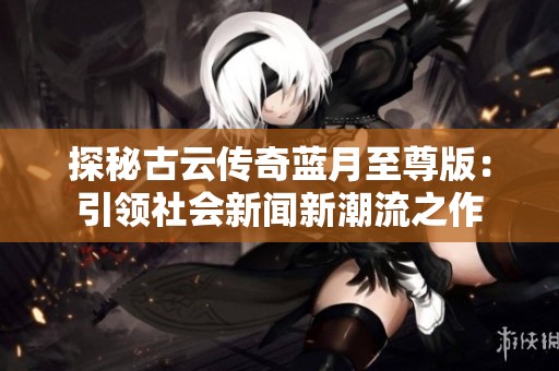 探秘古云传奇蓝月至尊版：引领社会新闻新潮流之作