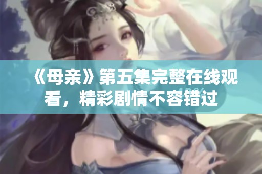 《母亲》第五集完整在线观看，精彩剧情不容错过