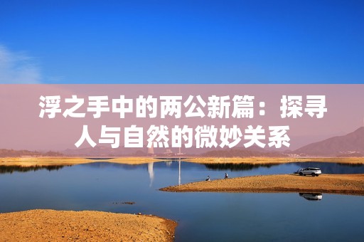 浮之手中的两公新篇：探寻人与自然的微妙关系