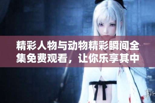 精彩人物与动物精彩瞬间全集免费观看，让你乐享其中！
