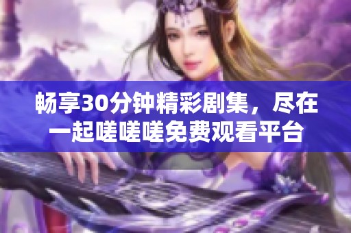 畅享30分钟精彩剧集，尽在一起嗟嗟嗟免费观看平台