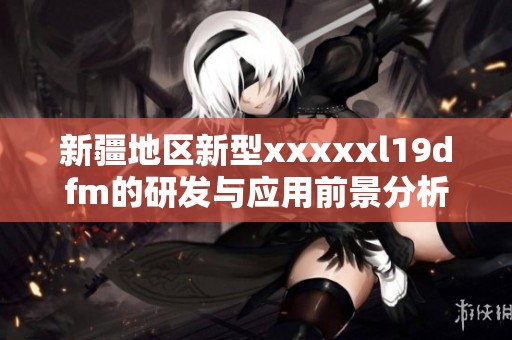 新疆地区新型xxxxxl19dfm的研发与应用前景分析