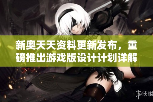 新奥天天资料更新发布，重磅推出游戏版设计计划详解