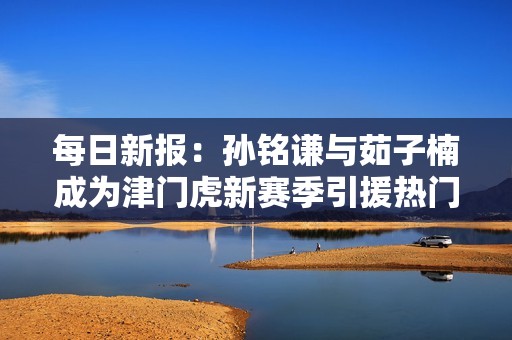 每日新报：孙铭谦与茹子楠成为津门虎新赛季引援热门人选