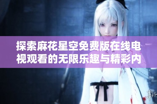 探索麻花星空免费版在线电视观看的无限乐趣与精彩内容