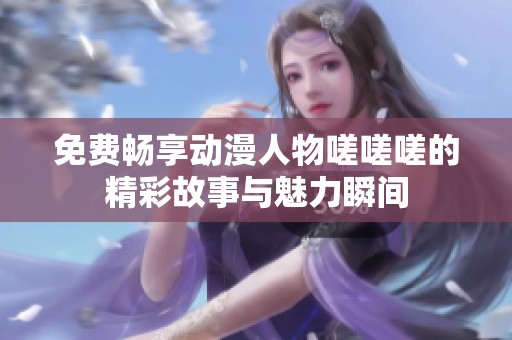 免费畅享动漫人物嗟嗟嗟的精彩故事与魅力瞬间