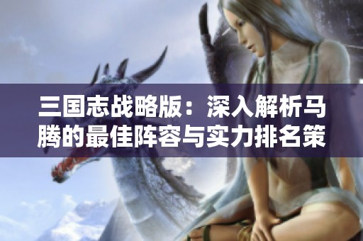 三国志战略版：深入解析马腾的最佳阵容与实力排名策略