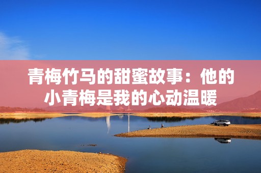 青梅竹马的甜蜜故事：他的小青梅是我的心动温暖