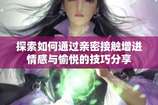探索如何通过亲密接触增进情感与愉悦的技巧分享