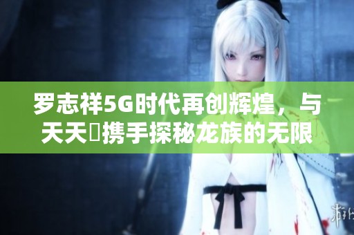 罗志祥5G时代再创辉煌，与天天奭携手探秘龙族的无限可能