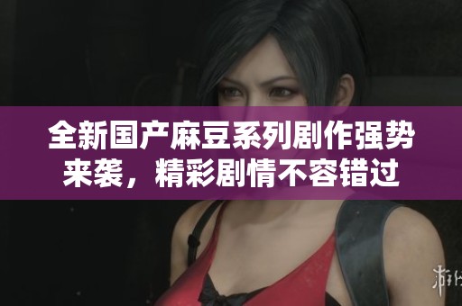全新国产麻豆系列剧作强势来袭，精彩剧情不容错过