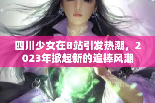 四川少女在B站引发热潮，2023年掀起新的追捧风潮