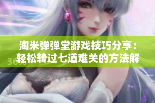 淘米弹弹堂游戏技巧分享：轻松转过七道难关的方法解析