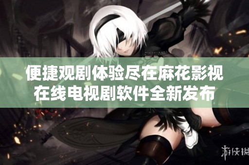 便捷观剧体验尽在麻花影视在线电视剧软件全新发布
