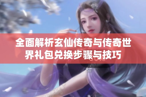 全面解析玄仙传奇与传奇世界礼包兑换步骤与技巧
