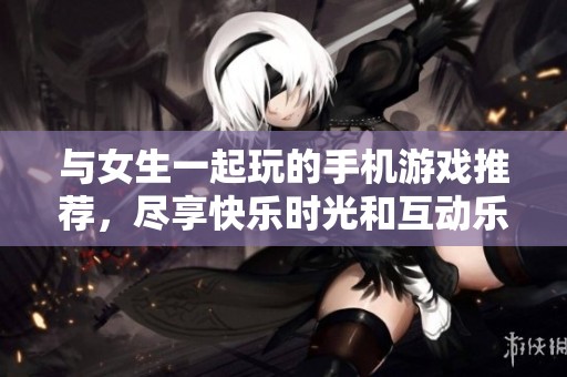 与女生一起玩的手机游戏推荐，尽享快乐时光和互动乐趣
