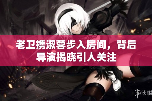 老卫携淑蓉步入房间，背后导演揭晓引人关注