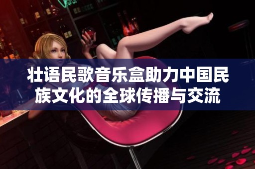 壮语民歌音乐盒助力中国民族文化的全球传播与交流
