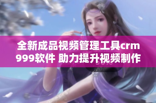全新成品视频管理工具crm999软件 助力提升视频制作效率