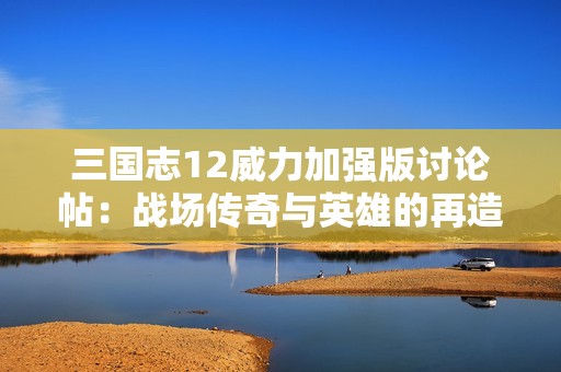 三国志12威力加强版讨论帖：战场传奇与英雄的再造之路