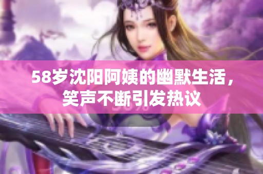 58岁沈阳阿姨的幽默生活，笑声不断引发热议