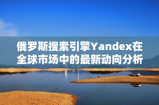 俄罗斯搜索引擎Yandex在全球市场中的最新动向分析