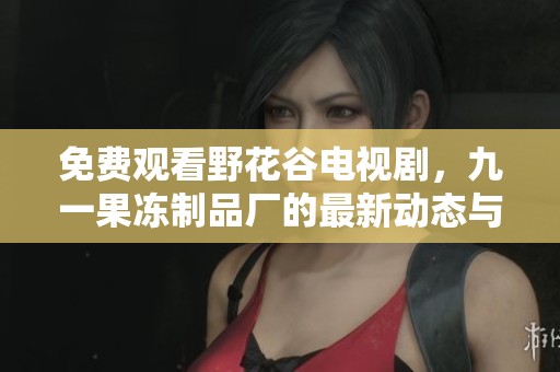 免费观看野花谷电视剧，九一果冻制品厂的最新动态与发展探秘